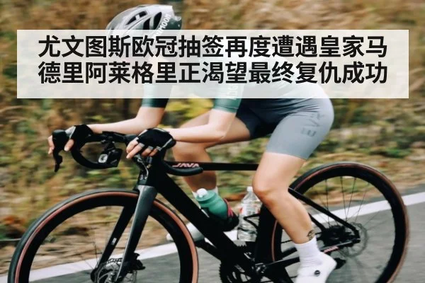 尤文图斯欧冠抽签再度遭遇皇家马德里阿莱格里正渴望最终复仇成功