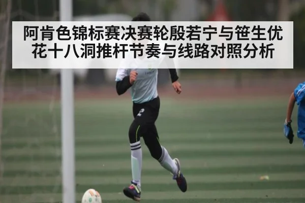 阿肯色锦标赛决赛轮殷若宁与笹生优花十八洞推杆节奏与线路对照分析