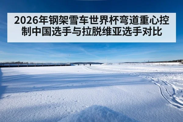 2026年钢架雪车世界杯弯道重心控制中国选手与拉脱维亚选手对比 - kering